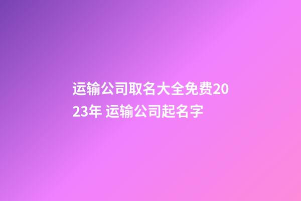 运输公司取名大全免费2023年 运输公司起名字